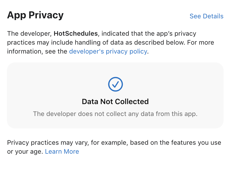 App Privacy 
The developer, HotSchedules, indicated that the app's privacy 
practices may include handling of data as described below. For more 
information, see the developer's privacy policy. 
Data Not Collected 
The developer does not collect any data from this app. 
Privacy practices may vary, for example, based on the features you use 
or your age. Learn More 